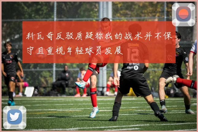 科瓦奇反驳质疑称我的战术并不保守且重视年轻球员发展
