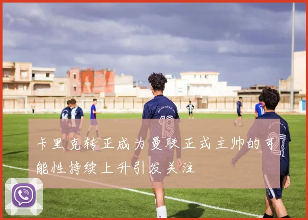 卡里克转正成为曼联正式主帅的可能性持续上升引发关注