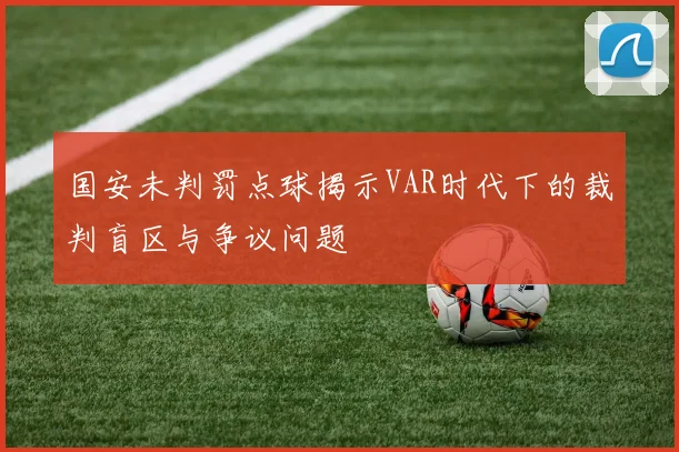 国安未判罚点球揭示VAR时代下的裁判盲区与争议问题