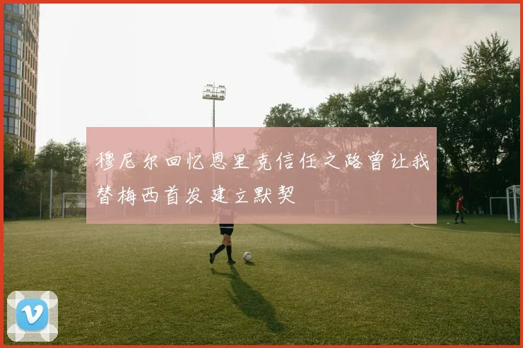 穆尼尔回忆恩里克信任之路曾让我替梅西首发建立默契