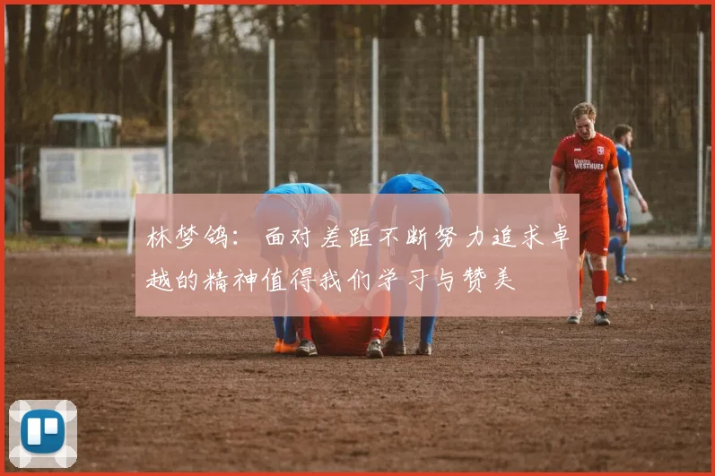 林梦鸽：面对差距不断努力追求卓越的精神值得我们学习与赞美