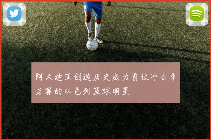阿夫迪亚创造历史成为首位冲击季后赛的以色列篮球明星