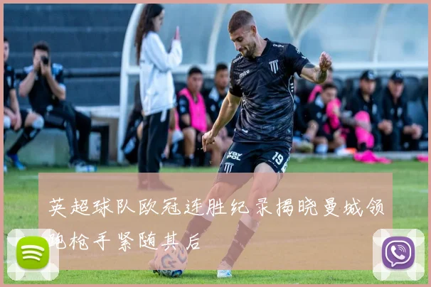 英超球队欧冠连胜纪录揭晓曼城领跑枪手紧随其后