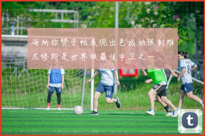 海纳称赞于帕表现出色成功限制维尼修斯是世界级最佳中卫之一