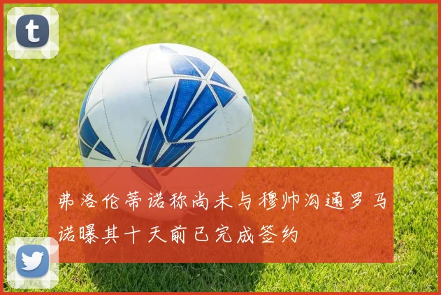 弗洛伦蒂诺称尚未与穆帅沟通罗马诺曝其十天前已完成签约