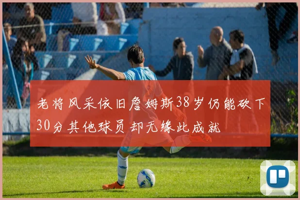 老将风采依旧詹姆斯38岁仍能砍下30分其他球员却无缘此成就