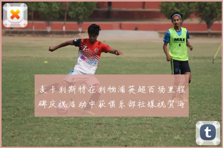 麦卡利斯特在利物浦英超百场里程碑庆祝活动中获俱乐部社媒祝贺海报