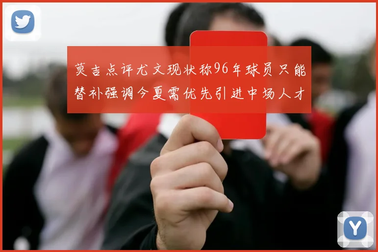莫吉点评尤文现状称96年球员只能替补强调今夏需优先引进中场人才