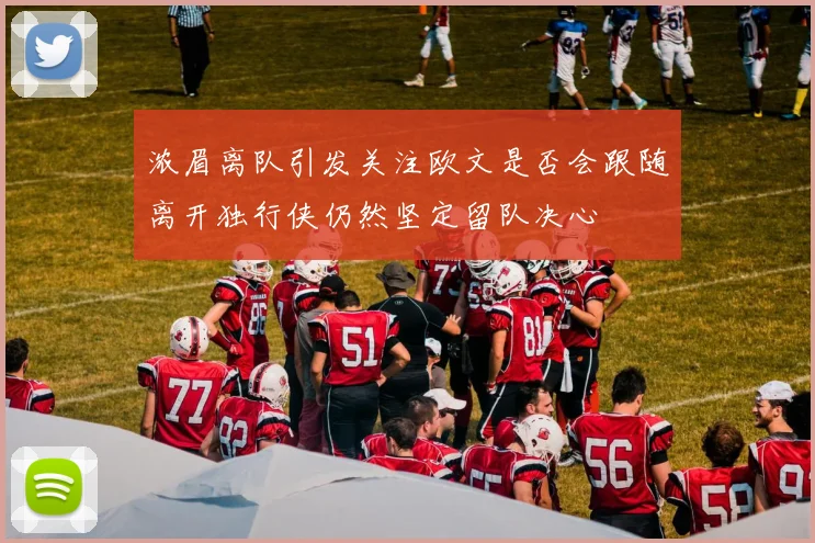 浓眉离队引发关注欧文是否会跟随离开独行侠仍然坚定留队决心