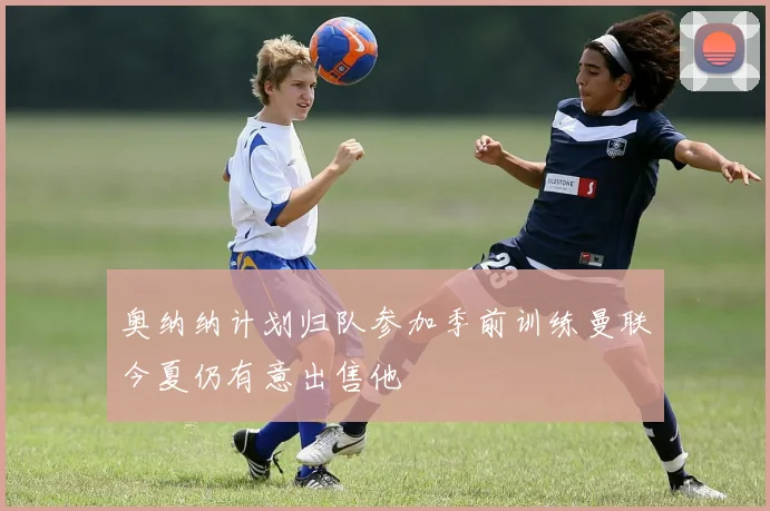 奥纳纳计划归队参加季前训练曼联今夏仍有意出售他