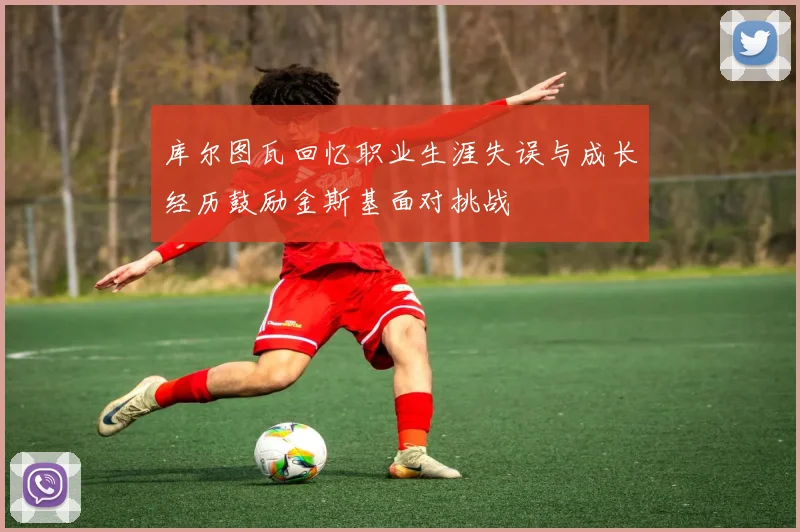 库尔图瓦回忆职业生涯失误与成长经历鼓励金斯基面对挑战