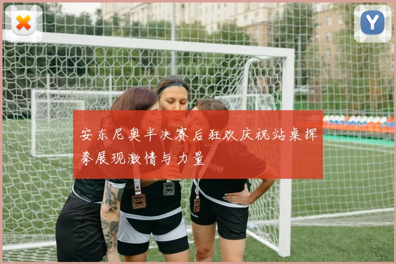 安东尼奥半决赛后狂欢庆祝站桌挥拳展现激情与力量